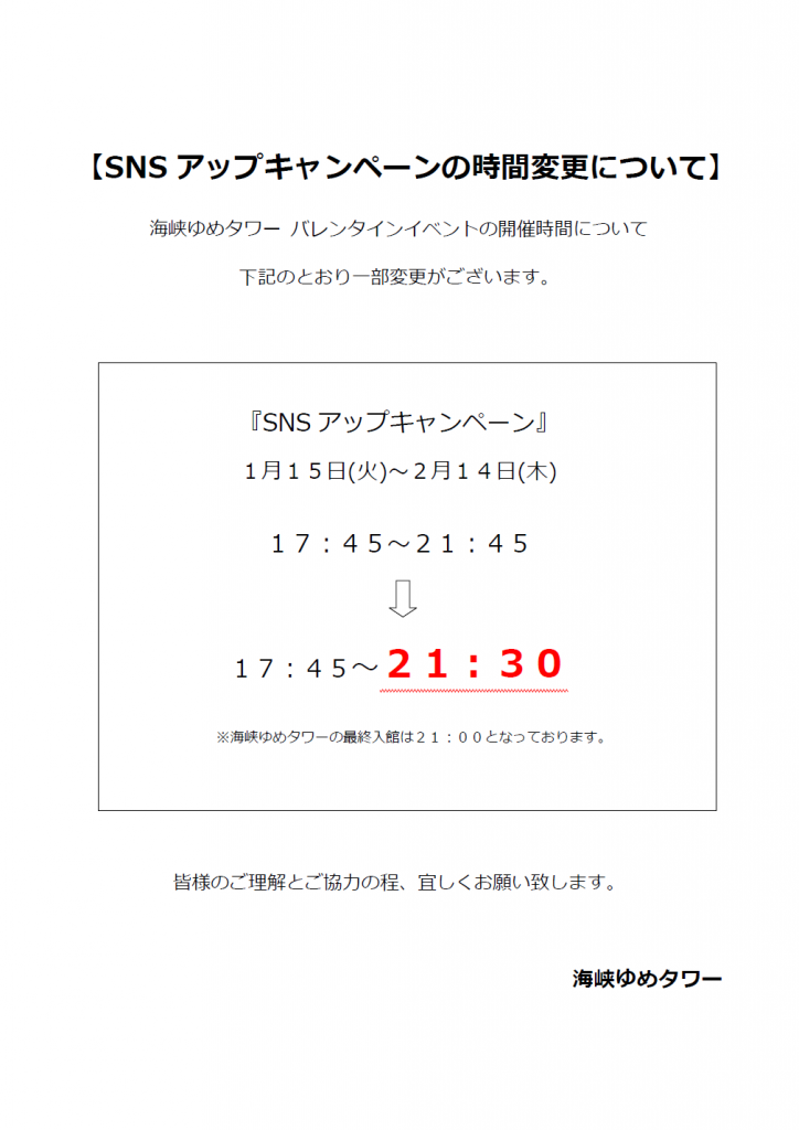 海峡ゆめタワー バレンタインイベントの開催時間について、下記のとおり一部変更がございます。
『SNSアップキャンペーン』
1月15日(火)~2月14日(木)
17:45~21:45
↓
17:45~21:30
※海峡ゆめタワー最終入館は21:00となっております。
皆様のご理解とご協力の程、宜しくお願い致します。